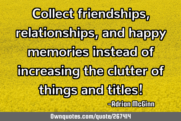 Collect friendships, relationships, and happy memories instead of increasing the clutter of things
