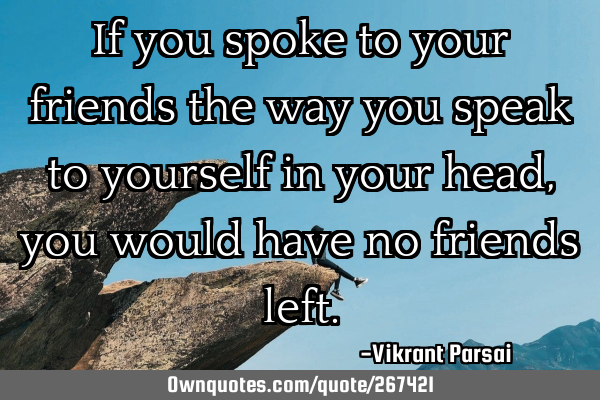 If you spoke to your friends the way you speak to yourself in your head, you would have no friends