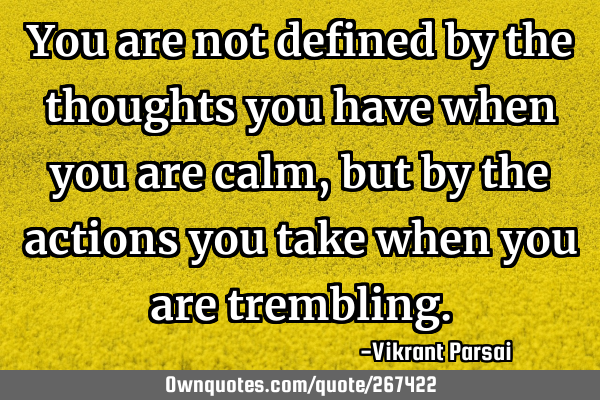 You are not defined by the thoughts you have when you are calm, but by the actions you take when