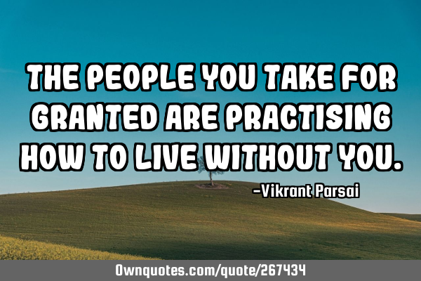 The people you take for granted are practising how to live without