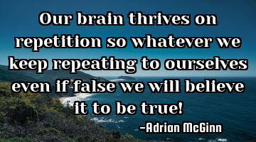 Our brain thrives on repetition so whatever we keep repeating to ourselves even if false we will