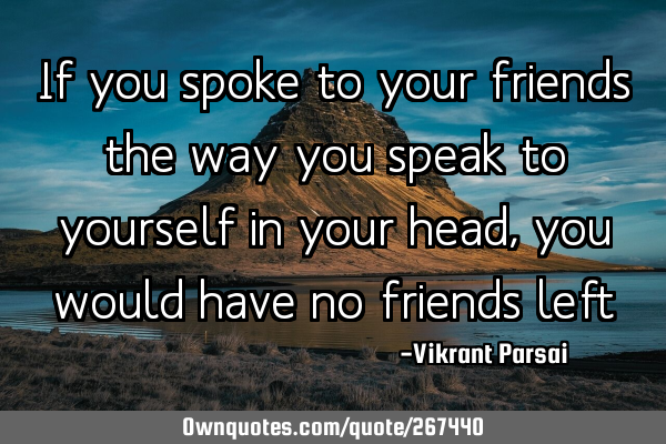 If you spoke to your friends the way you speak to yourself in your head, you would have no friends