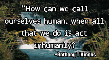 "How can we call ourselves human, when all that we do is act inhumanly?