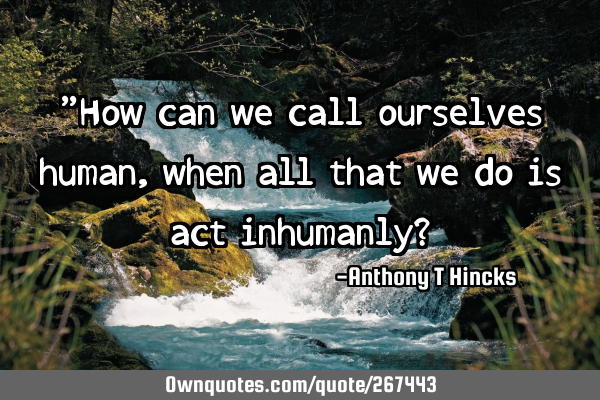 "How can we call ourselves human, when all that we do is act inhumanly?