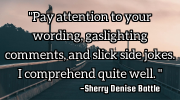 "Pay attention to your wording, gaslighting comments, and slick side jokes. I comprehend quite