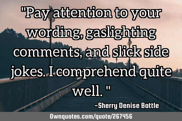 "Pay attention to your wording, gaslighting comments, and slick side jokes. I comprehend quite