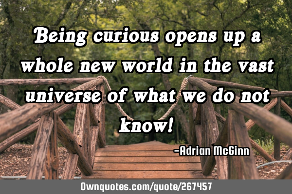 Being curious opens up a whole new world in the vast universe of what we do not know!