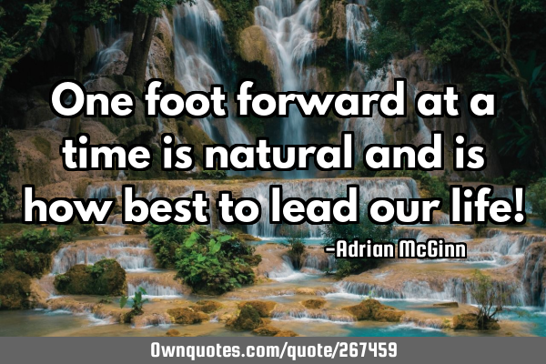 One foot forward at a time is natural and is how best to lead our life!