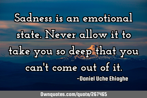 Sadness is an emotional state. Never allow it to take you so deep that you can