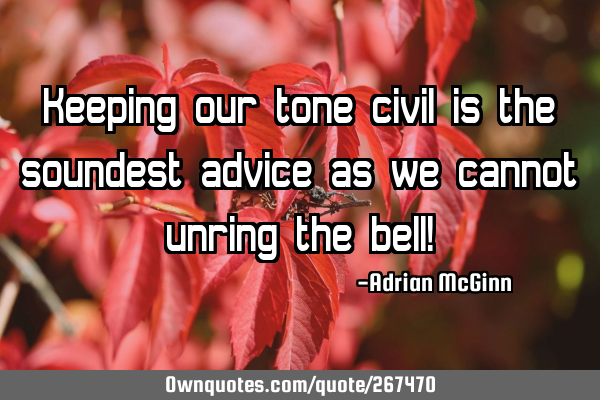 Keeping our tone civil is the soundest advice as we cannot unring the bell!