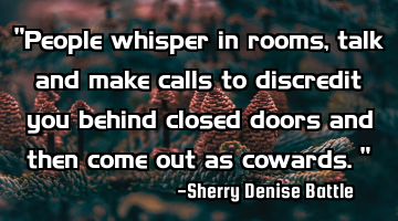 "People whisper in rooms, talk and make calls to discredit you behind closed doors and then come