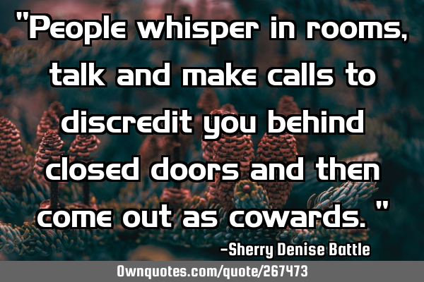 "People whisper in rooms, talk and make calls to discredit you behind closed doors and then come