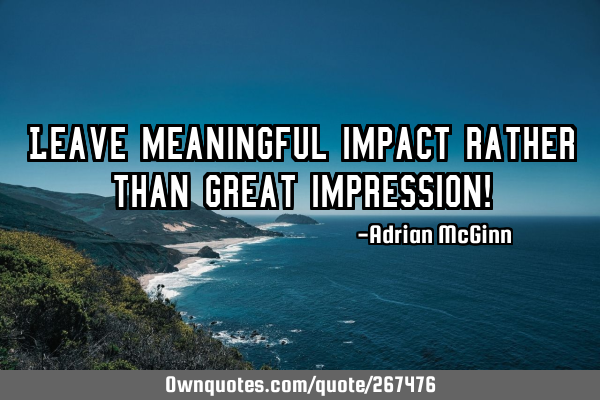 Leave meaningful impact rather than great impression!