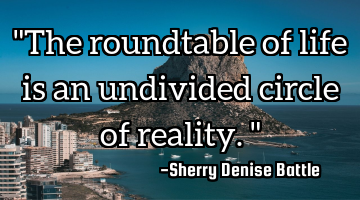 "The roundtable of life is an undivided circle of reality."