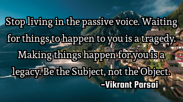 Stop living in the passive voice. Waiting for things to happen to you is a tragedy. Making things
