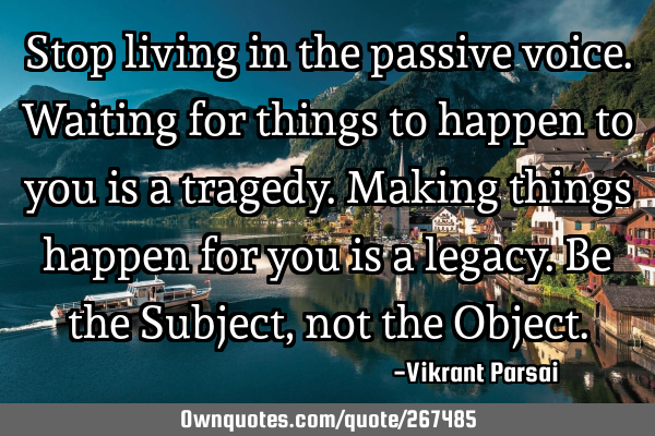 Stop living in the passive voice. Waiting for things to happen to you is a tragedy. Making things