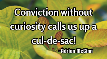 Conviction without curiosity calls us up a cul-de-sac!