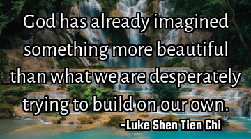 God has already imagined something more beautiful than what we are desperately trying to build on