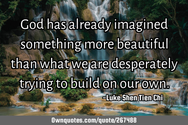 God has already imagined something more beautiful than what we are desperately trying to build on