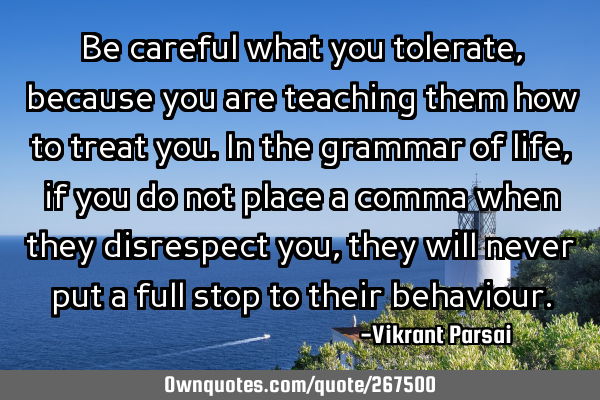 Be careful what you tolerate, because you are teaching them how to treat you. In the grammar of