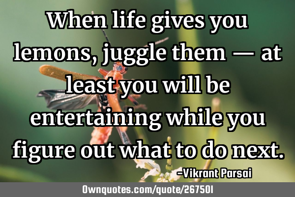 When life gives you lemons, juggle them — at least you will be entertaining while you figure out