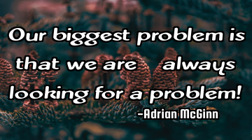 Our biggest problem is that we are always looking for a problem!
