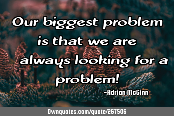 Our biggest problem is that we are ﻿always looking for a problem!