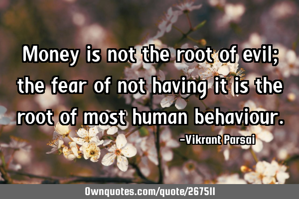 Money is not the root of evil; the fear of not having it is the root of most human