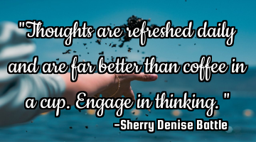 "Thoughts are refreshed daily and are far better than coffee in a cup. Engage in thinking."