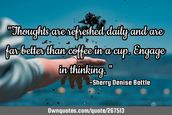 "Thoughts are refreshed daily and are far better than coffee in a cup. Engage in thinking."