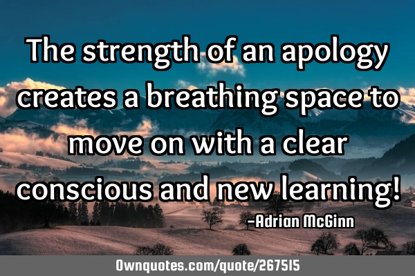 The strength of an apology creates a breathing space to move on with a clear conscious and new