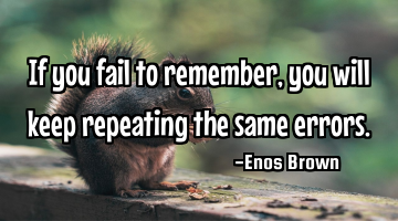 If you fail to remember, you will keep repeating the same errors.