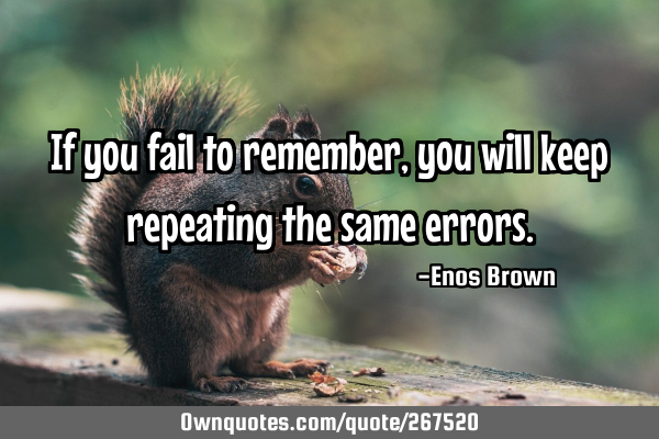 If you fail to remember, you will keep repeating the same