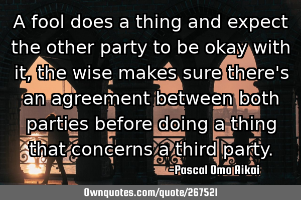 A fool does a thing and expect the other party to be okay with it, the wise makes sure there