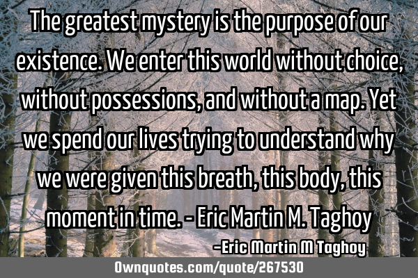 The greatest mystery is the purpose of our existence. We enter this world without choice, without