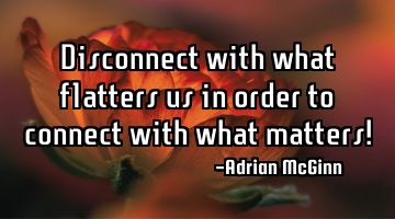 Disconnect with what flatters us in order to connect with what matters!