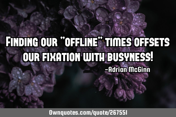 Finding our "offline” times offsets our fixation with busyness!