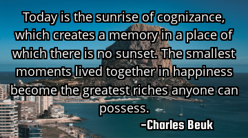 Today is the sunrise of cognizance, which creates a memory in a place of which there is no sunset. T