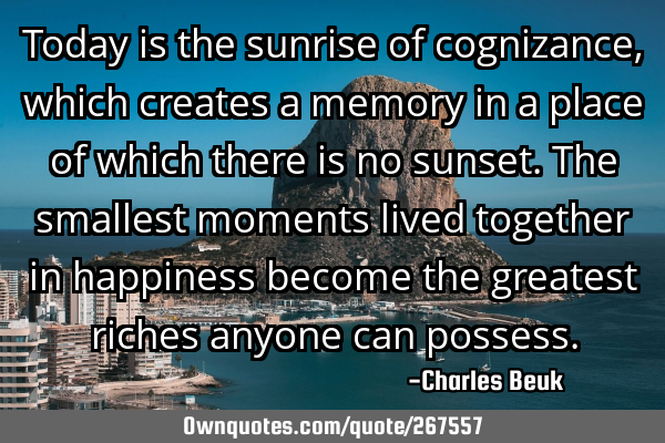 Today is the sunrise of cognizance, which creates a memory in a place of which there is no sunset. T