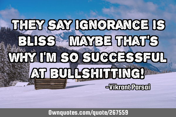 They say ignorance is bliss—maybe that’s why I’m so successful at bullshitting!