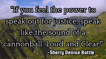 "If you feel the power to speak out for justice, speak like the sound of a cannonball: Loud and C