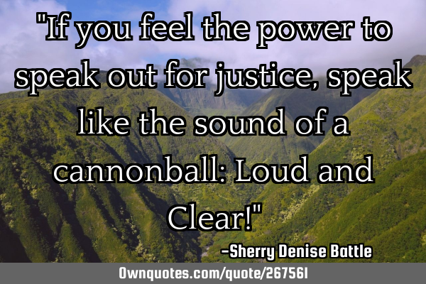 "If you feel the power to speak out for justice, speak like the sound of a cannonball: Loud and C