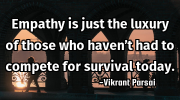 Empathy is just the luxury of those who haven’t had to compete for survival today.