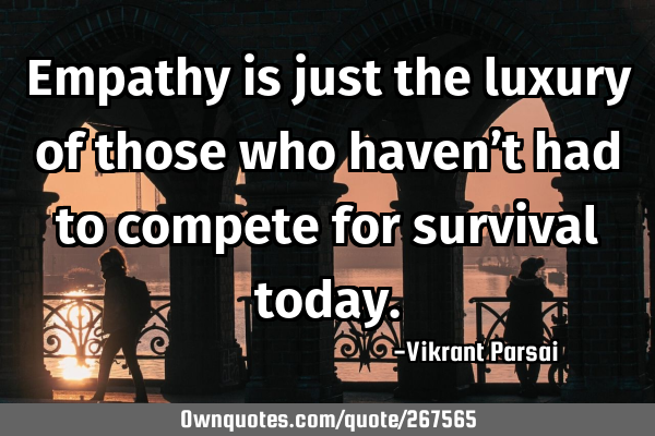 Empathy is just the luxury of those who haven’t had to compete for survival