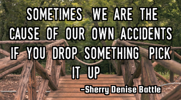 "Sometimes, we are the cause of our own accidents If you drop something, pick it up."