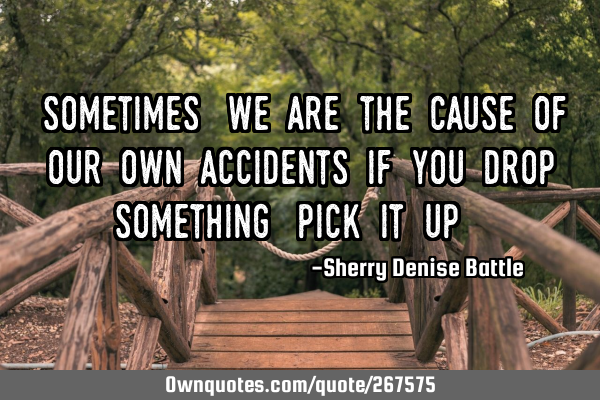 "Sometimes, we are the cause of our own accidents If you drop something, pick it up."