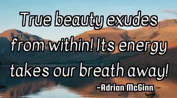 True beauty exudes from within! Its energy takes our breath away!