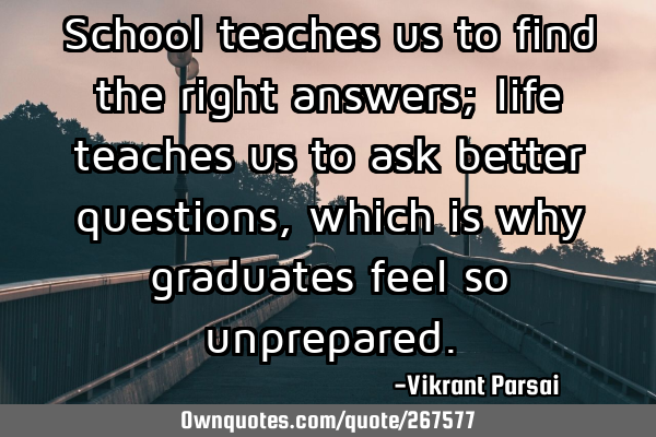 School teaches us to find the right answers; life teaches us to ask better questions, which is why