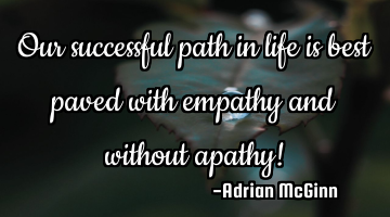 Our successful path in life is best paved with empathy and without apathy!