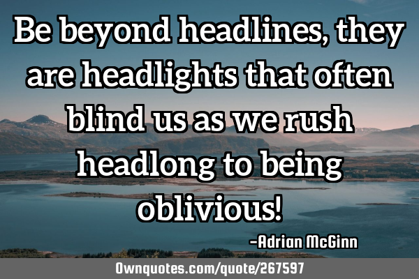 Be beyond headlines, they are headlights that often blind us as we rush headlong to being oblivious!